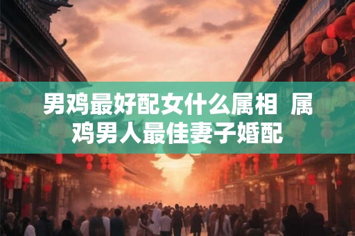 男鸡最好配女什么属相  属鸡男人最佳妻子婚配