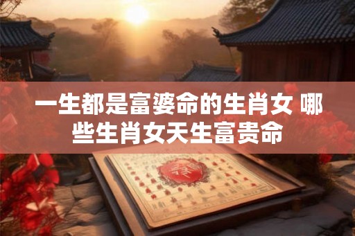 一生都是富婆命的生肖女 哪些生肖女天生富贵命