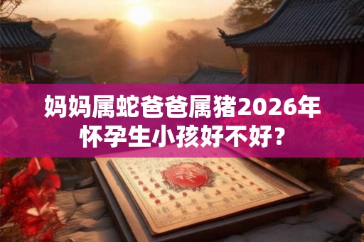 妈妈属蛇爸爸属猪2026年怀孕生小孩好不好？