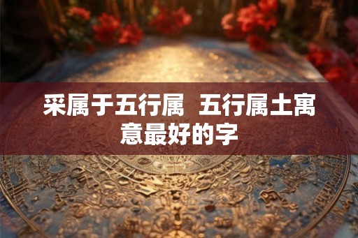采属于五行属 五行属土寓意最好的字 采属于五行属 五行属土寓意最好的字