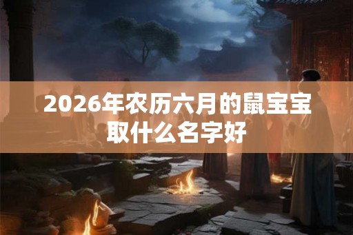 2026年农历六月的鼠宝宝取什么名字好 2026年农历六月的鼠宝宝取什么名字好