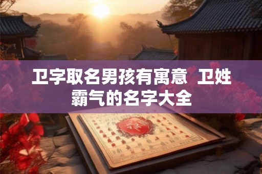 卫字取名男孩有寓意  卫姓霸气的名字大全