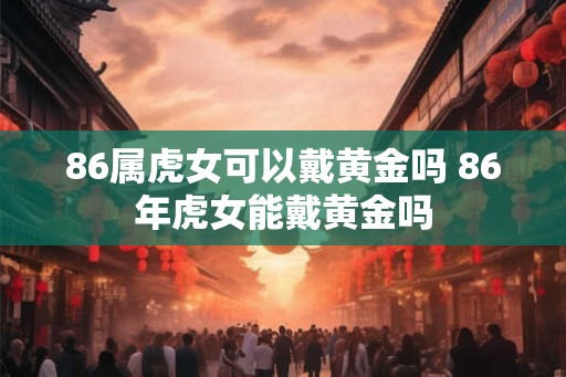 86属虎女可以戴黄金吗 86年虎女能戴黄金吗