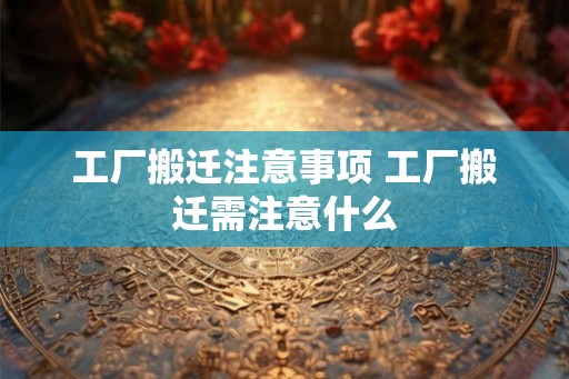 工厂搬迁注意事项 工厂搬迁需注意什么