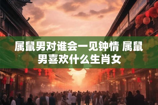 属鼠男对谁会一见钟情 属鼠男喜欢什么生肖女 属鼠男对谁会一见钟情 属鼠男喜欢什么生肖女