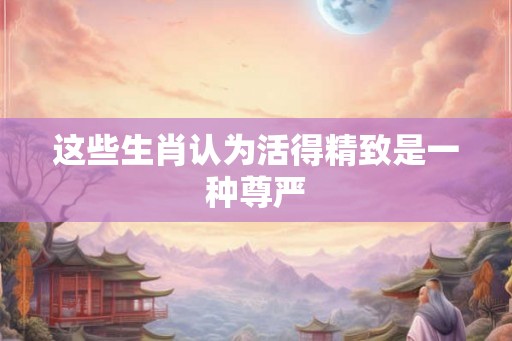 这些生肖认为活得精致是一种尊严