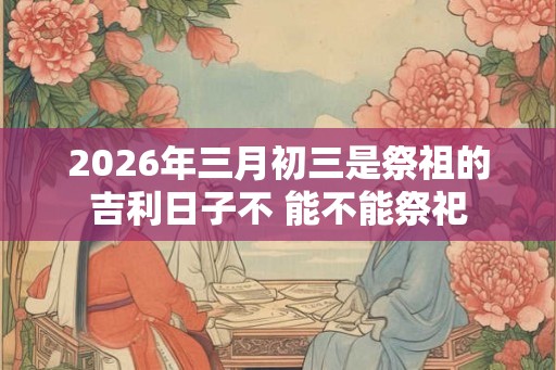 2026年三月初三是祭祖的吉利日子不 能不能祭祀