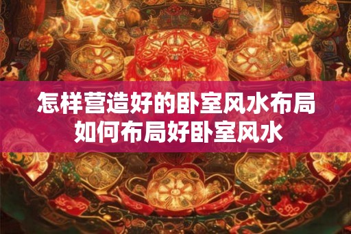 怎样营造好的卧室风水布局 如何布局好卧室风水