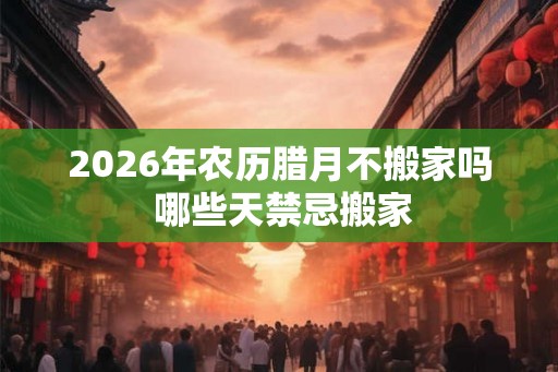 2026年农历腊月不搬家吗 哪些天禁忌搬家