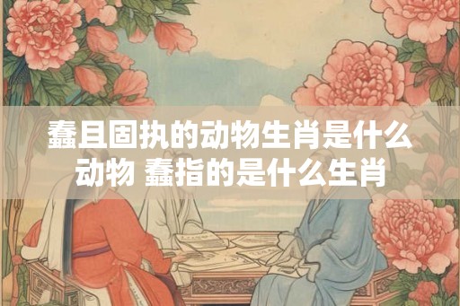 蠢且固执的动物生肖是什么动物 蠢指的是什么生肖