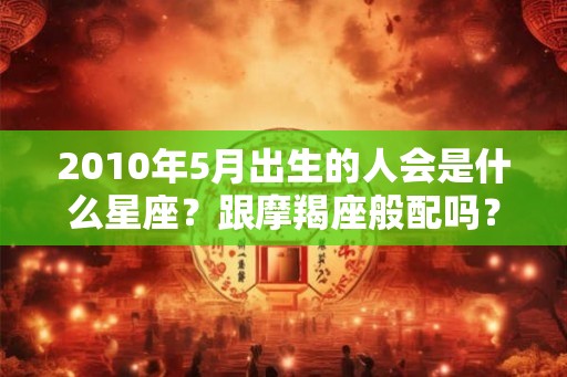 2010年5月出生的人会是什么星座？跟摩羯座般配吗？
