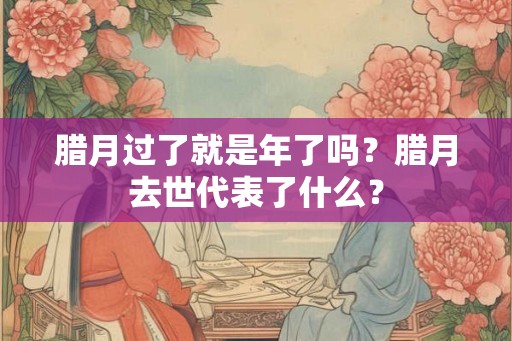 腊月过了就是年了吗？腊月去世代表了什么？