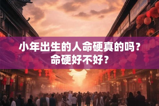 小年出生的人命硬真的吗?命硬好不好? 小年出生的人命硬真的吗?命硬好不好?