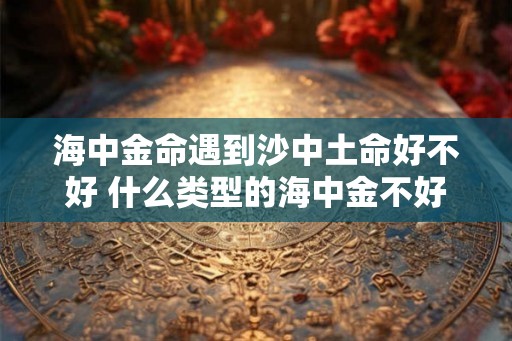 海中金命遇到沙中土命好不好 什么类型的海中金不好