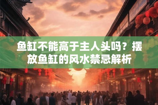 鱼缸不能高于主人头吗？摆放鱼缸的风水禁忌解析