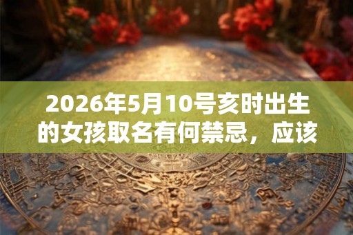 2026年5月10号亥时出生的女孩取名有何禁忌，应该如何取名？