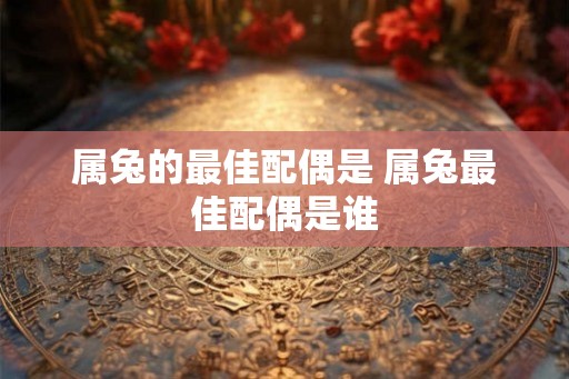 属兔的最佳配偶是 属兔最佳配偶是谁