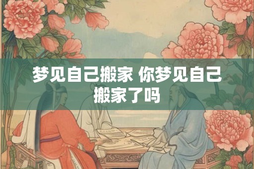 梦见自己搬家 你梦见自己搬家了吗