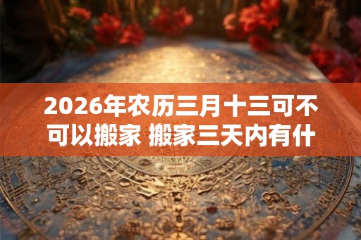 2026年农历三月十三可不可以搬家 搬家三天内有什么忌讳 2026年农历三月十三可不可以搬家 搬家三天内有什么忌讳