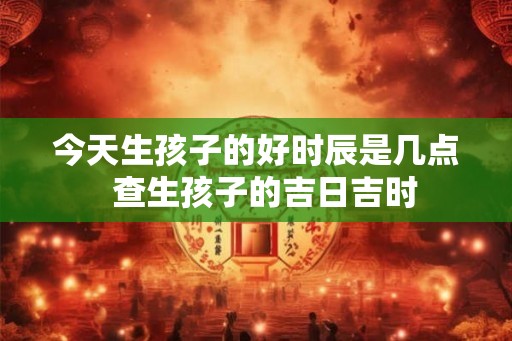 今天生孩子的好时辰是几点  查生孩子的吉日吉时