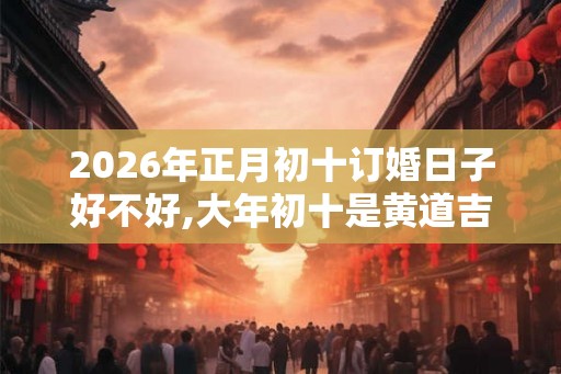 2026年正月初十订婚日子好不好,大年初十是黄道吉日吗