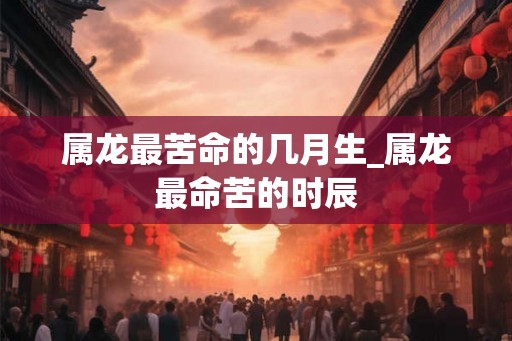 属龙最苦命的几月生_属龙最命苦的时辰