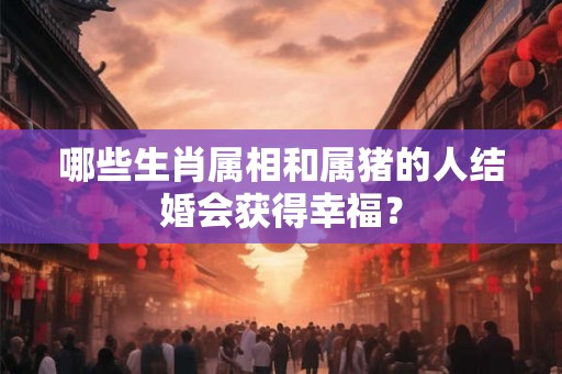 哪些生肖属相和属猪的人结婚会获得幸福？