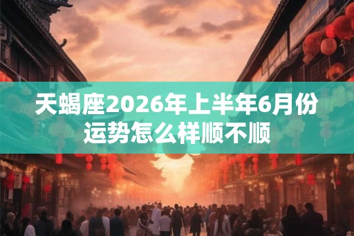 天蝎座2026年上半年6月份运势怎么样顺不顺