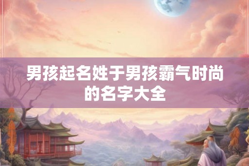 男孩起名姓于男孩霸气时尚的名字大全 男孩起名姓于男孩霸气时尚的名字大全