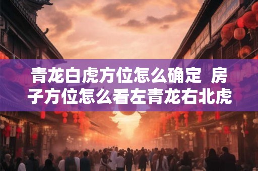 青龙白虎方位怎么确定 房子方位怎么看左青龙右北虎 青龙白虎方位怎么确定 房子方位怎么看左青龙右北虎
