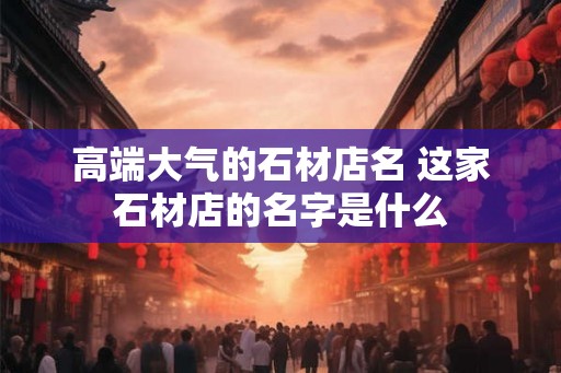 高端大气的石材店名 这家石材店的名字是什么
