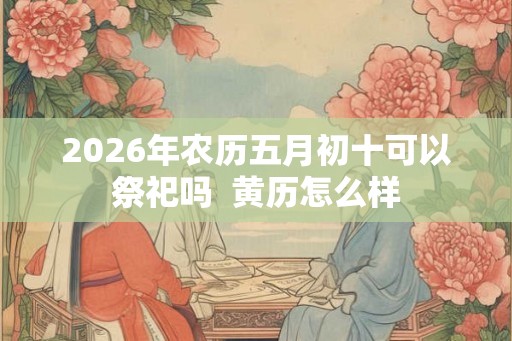 2026年农历五月初十可以祭祀吗  黄历怎么样