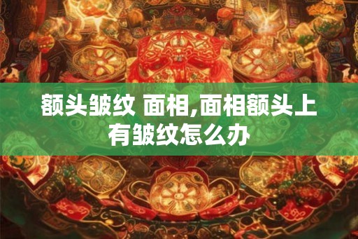 额头皱纹 面相,面相额头上有皱纹怎么办