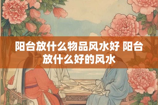 阳台放什么物品风水好 阳台放什么好的风水