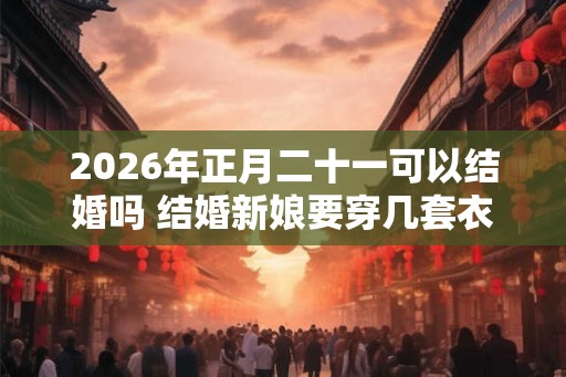 2026年正月二十一可以结婚吗 结婚新娘要穿几套衣服