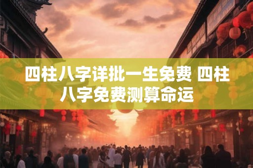 四柱八字详批一生免费 四柱八字免费测算命运