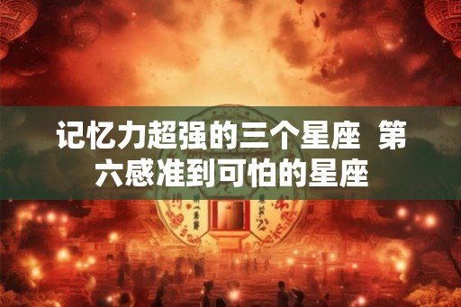 记忆力超强的三个星座 第六感准到可怕的星座 记忆力超强的三个星座 第六感准到可怕的星座