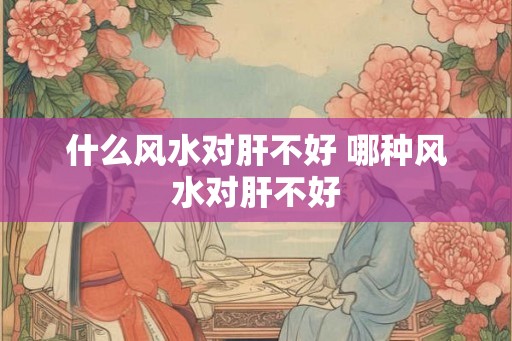 什么风水对肝不好 哪种风水对肝不好