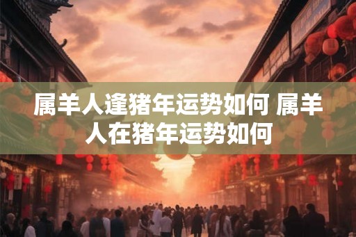 属羊人逢猪年运势如何 属羊人在猪年运势如何