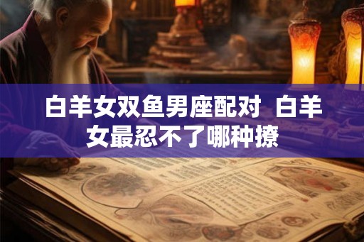 白羊女双鱼男座配对 白羊女最忍不了哪种撩 白羊女双鱼男座配对 白羊女最忍不了哪种撩