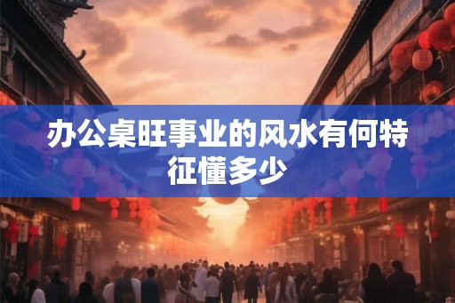 办公桌旺事业的风水有何特征懂多少