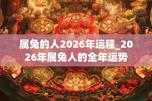 属兔的人2026年运程_2026年属兔人的全年运势 属兔的人2026年运程_2026年属兔人的全年运势