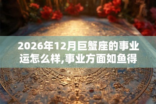 2026年12月巨蟹座的事业运怎么样,事业方面如鱼得水