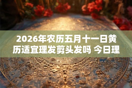 2026年农历五月十一日黄历适宜理发剪头发吗 今日理发好吗 2026年农历五月十一日黄历适宜理发剪头发吗 今日理发好吗