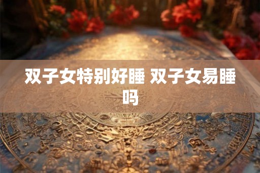 双子女特别好睡 双子女易睡吗 双子女特别好睡 双子女易睡吗