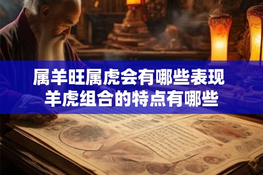 属羊旺属虎会有哪些表现 羊虎组合的特点有哪些