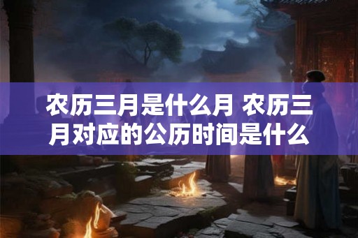农历三月是什么月 农历三月对应的公历时间是什么 农历三月是什么月 农历三月对应的公历时间是什么