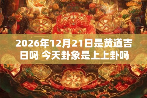 2026年12月21日是黄道吉日吗 今天卦象是上上卦吗