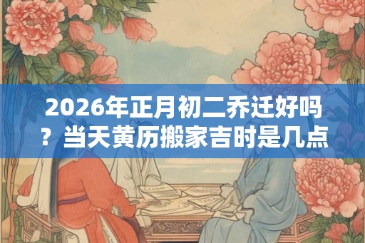 2026年正月初二乔迁好吗?当天黄历搬家吉时是几点 2026年正月初二乔迁好吗?当天黄历搬家吉时是几点