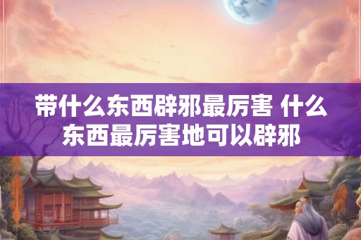 带什么东西辟邪最厉害 什么东西最厉害地可以辟邪